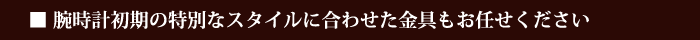 腕時計初期の特別なスタイルに合わせた金具もお任せください